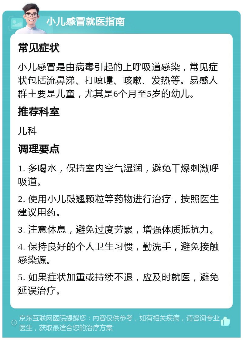 小儿感冒就医指南 常见症状 小儿感冒是由病毒引起的上呼吸道感染，常见症状包括流鼻涕、打喷嚏、咳嗽、发热等。易感人群主要是儿童，尤其是6个月至5岁的幼儿。 推荐科室 儿科 调理要点 1. 多喝水，保持室内空气湿润，避免干燥刺激呼吸道。 2. 使用小儿豉翘颗粒等药物进行治疗，按照医生建议用药。 3. 注意休息，避免过度劳累，增强体质抵抗力。 4. 保持良好的个人卫生习惯，勤洗手，避免接触感染源。 5. 如果症状加重或持续不退，应及时就医，避免延误治疗。