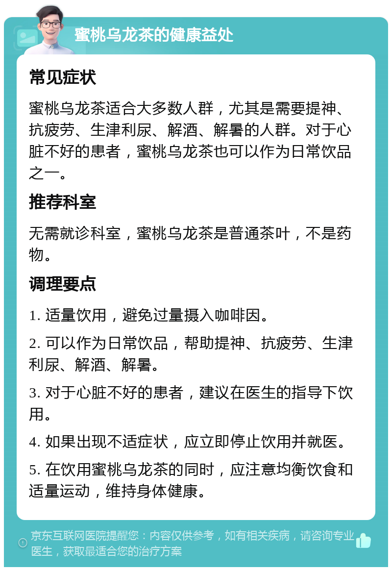 蜜桃乌龙茶的健康益处 常见症状 蜜桃乌龙茶适合大多数人群，尤其是需要提神、抗疲劳、生津利尿、解酒、解暑的人群。对于心脏不好的患者，蜜桃乌龙茶也可以作为日常饮品之一。 推荐科室 无需就诊科室，蜜桃乌龙茶是普通茶叶，不是药物。 调理要点 1. 适量饮用，避免过量摄入咖啡因。 2. 可以作为日常饮品，帮助提神、抗疲劳、生津利尿、解酒、解暑。 3. 对于心脏不好的患者，建议在医生的指导下饮用。 4. 如果出现不适症状，应立即停止饮用并就医。 5. 在饮用蜜桃乌龙茶的同时，应注意均衡饮食和适量运动，维持身体健康。