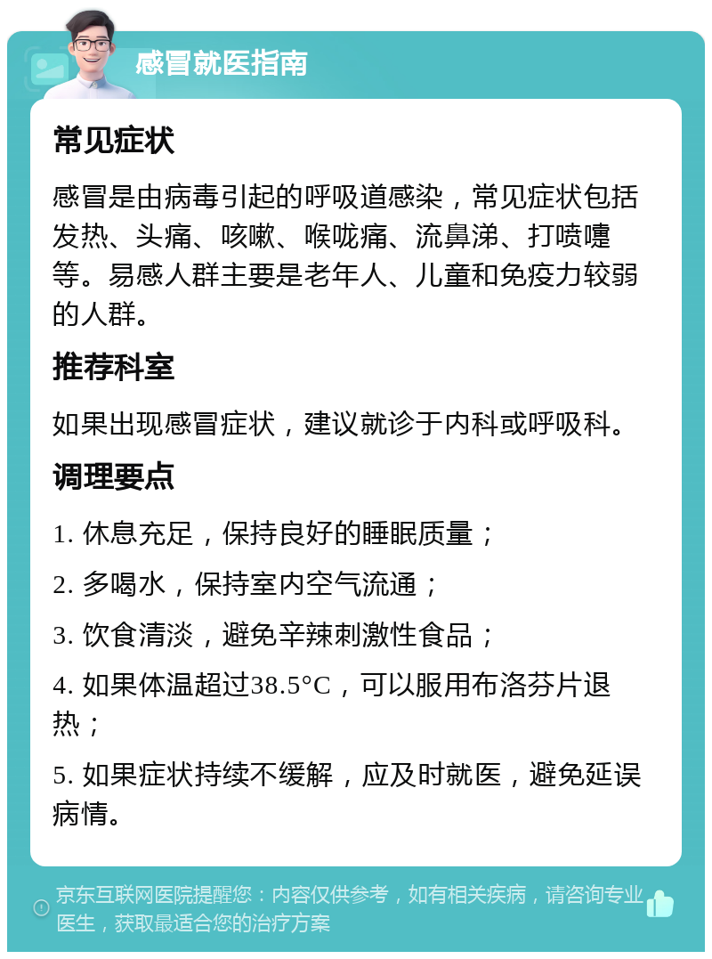 感冒就医指南 常见症状 感冒是由病毒引起的呼吸道感染，常见症状包括发热、头痛、咳嗽、喉咙痛、流鼻涕、打喷嚏等。易感人群主要是老年人、儿童和免疫力较弱的人群。 推荐科室 如果出现感冒症状，建议就诊于内科或呼吸科。 调理要点 1. 休息充足，保持良好的睡眠质量； 2. 多喝水，保持室内空气流通； 3. 饮食清淡，避免辛辣刺激性食品； 4. 如果体温超过38.5°C，可以服用布洛芬片退热； 5. 如果症状持续不缓解，应及时就医，避免延误病情。