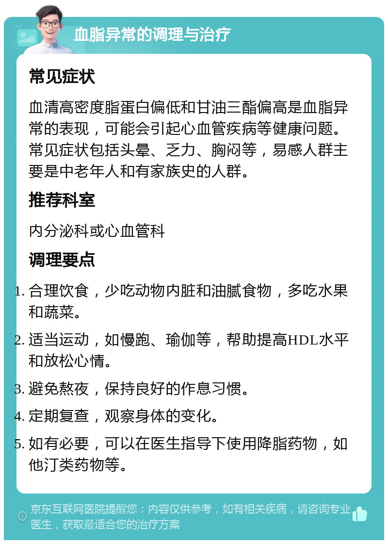 血脂异常的调理与治疗 常见症状 血清高密度脂蛋白偏低和甘油三酯偏高是血脂异常的表现，可能会引起心血管疾病等健康问题。常见症状包括头晕、乏力、胸闷等，易感人群主要是中老年人和有家族史的人群。 推荐科室 内分泌科或心血管科 调理要点 合理饮食，少吃动物内脏和油腻食物，多吃水果和蔬菜。 适当运动，如慢跑、瑜伽等，帮助提高HDL水平和放松心情。 避免熬夜，保持良好的作息习惯。 定期复查，观察身体的变化。 如有必要，可以在医生指导下使用降脂药物，如他汀类药物等。