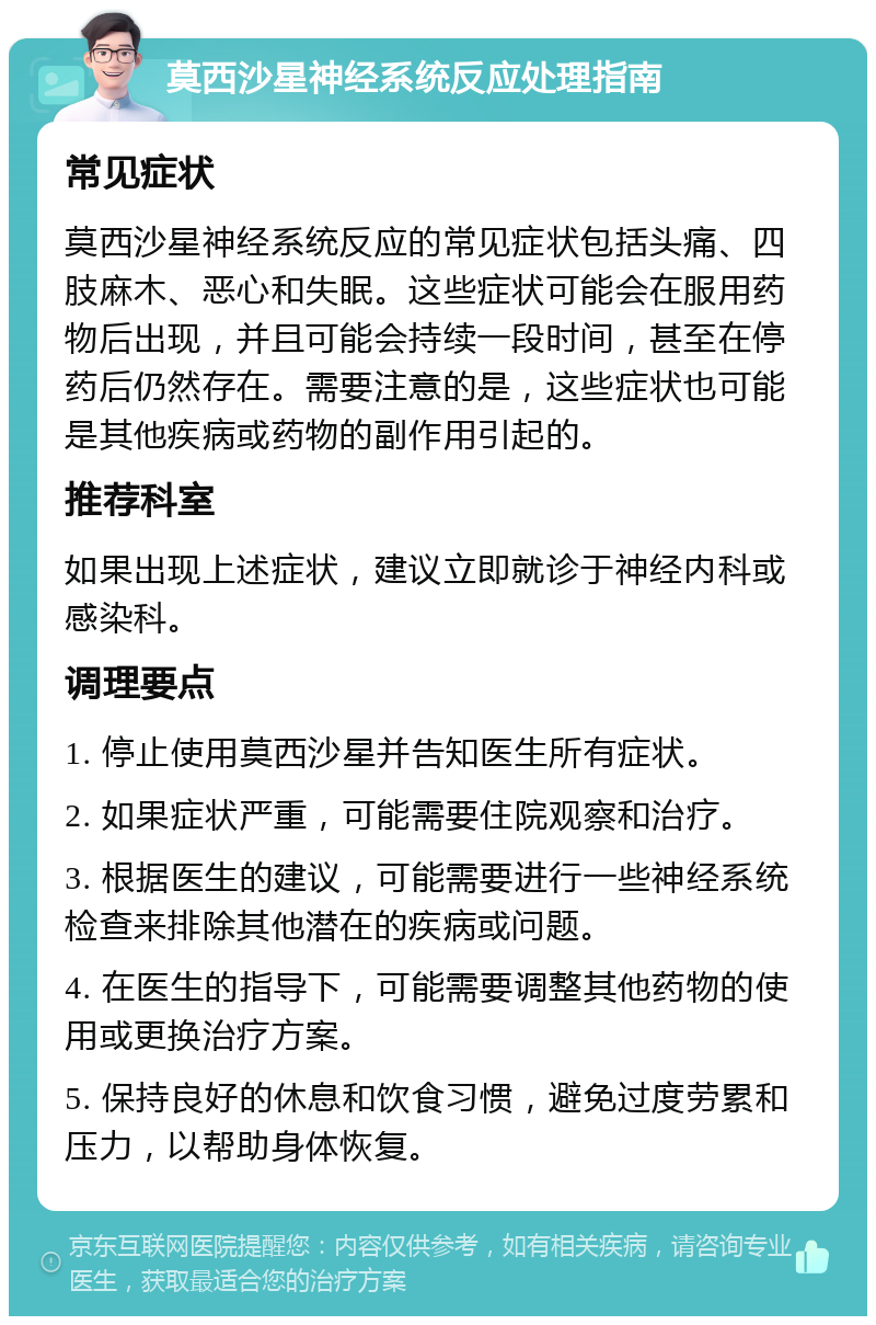 莫西沙星神经系统反应处理指南 常见症状 莫西沙星神经系统反应的常见症状包括头痛、四肢麻木、恶心和失眠。这些症状可能会在服用药物后出现，并且可能会持续一段时间，甚至在停药后仍然存在。需要注意的是，这些症状也可能是其他疾病或药物的副作用引起的。 推荐科室 如果出现上述症状，建议立即就诊于神经内科或感染科。 调理要点 1. 停止使用莫西沙星并告知医生所有症状。 2. 如果症状严重，可能需要住院观察和治疗。 3. 根据医生的建议，可能需要进行一些神经系统检查来排除其他潜在的疾病或问题。 4. 在医生的指导下，可能需要调整其他药物的使用或更换治疗方案。 5. 保持良好的休息和饮食习惯，避免过度劳累和压力，以帮助身体恢复。