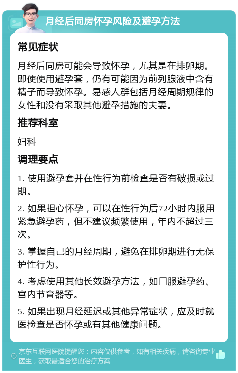 月经后同房怀孕风险及避孕方法 常见症状 月经后同房可能会导致怀孕，尤其是在排卵期。即使使用避孕套，仍有可能因为前列腺液中含有精子而导致怀孕。易感人群包括月经周期规律的女性和没有采取其他避孕措施的夫妻。 推荐科室 妇科 调理要点 1. 使用避孕套并在性行为前检查是否有破损或过期。 2. 如果担心怀孕，可以在性行为后72小时内服用紧急避孕药，但不建议频繁使用，年内不超过三次。 3. 掌握自己的月经周期，避免在排卵期进行无保护性行为。 4. 考虑使用其他长效避孕方法，如口服避孕药、宫内节育器等。 5. 如果出现月经延迟或其他异常症状，应及时就医检查是否怀孕或有其他健康问题。