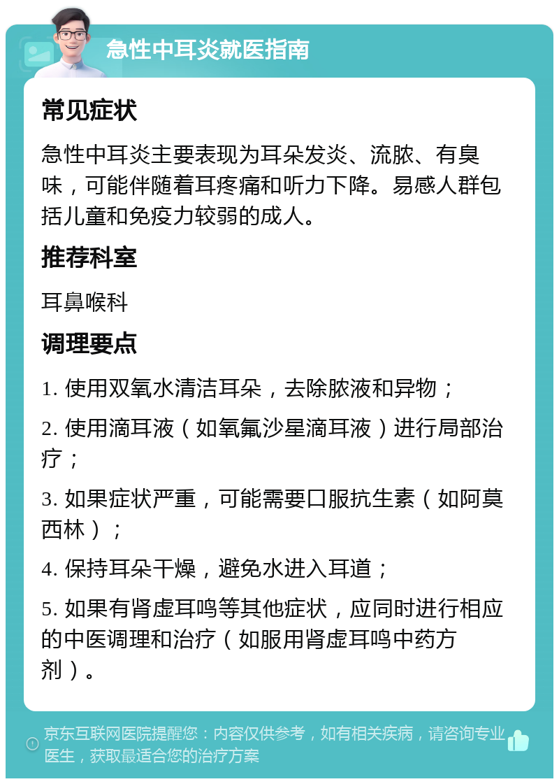 急性中耳炎就医指南 常见症状 急性中耳炎主要表现为耳朵发炎、流脓、有臭味，可能伴随着耳疼痛和听力下降。易感人群包括儿童和免疫力较弱的成人。 推荐科室 耳鼻喉科 调理要点 1. 使用双氧水清洁耳朵，去除脓液和异物； 2. 使用滴耳液（如氧氟沙星滴耳液）进行局部治疗； 3. 如果症状严重，可能需要口服抗生素（如阿莫西林）； 4. 保持耳朵干燥，避免水进入耳道； 5. 如果有肾虚耳鸣等其他症状，应同时进行相应的中医调理和治疗（如服用肾虚耳鸣中药方剂）。