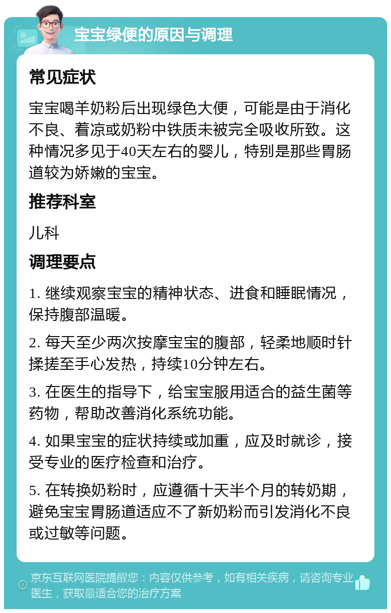 宝宝绿便的原因与调理 常见症状 宝宝喝羊奶粉后出现绿色大便，可能是由于消化不良、着凉或奶粉中铁质未被完全吸收所致。这种情况多见于40天左右的婴儿，特别是那些胃肠道较为娇嫩的宝宝。 推荐科室 儿科 调理要点 1. 继续观察宝宝的精神状态、进食和睡眠情况，保持腹部温暖。 2. 每天至少两次按摩宝宝的腹部，轻柔地顺时针揉搓至手心发热，持续10分钟左右。 3. 在医生的指导下，给宝宝服用适合的益生菌等药物，帮助改善消化系统功能。 4. 如果宝宝的症状持续或加重，应及时就诊，接受专业的医疗检查和治疗。 5. 在转换奶粉时，应遵循十天半个月的转奶期，避免宝宝胃肠道适应不了新奶粉而引发消化不良或过敏等问题。