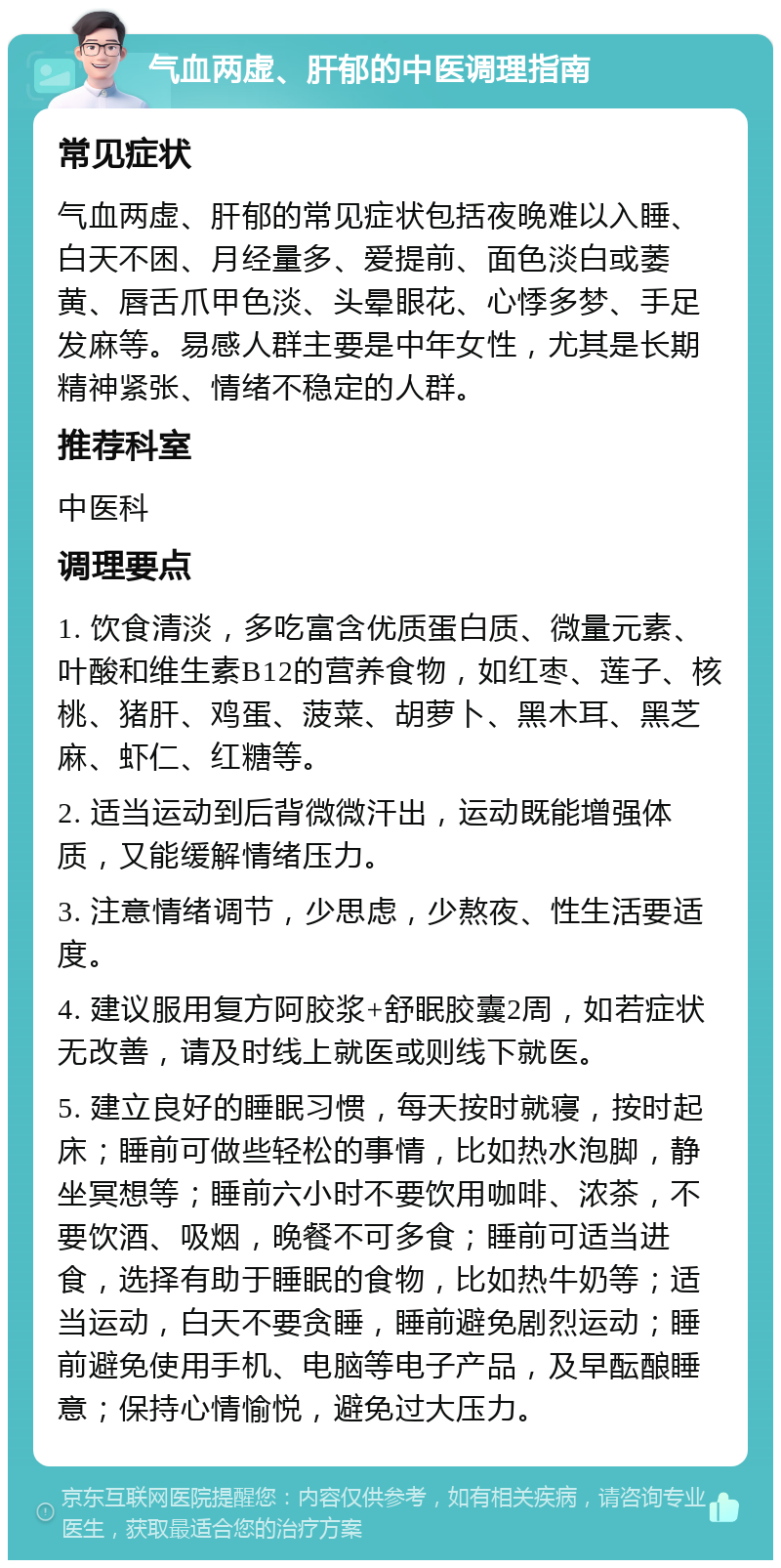 气血两虚、肝郁的中医调理指南 常见症状 气血两虚、肝郁的常见症状包括夜晚难以入睡、白天不困、月经量多、爱提前、面色淡白或萎黄、唇舌爪甲色淡、头晕眼花、心悸多梦、手足发麻等。易感人群主要是中年女性，尤其是长期精神紧张、情绪不稳定的人群。 推荐科室 中医科 调理要点 1. 饮食清淡，多吃富含优质蛋白质、微量元素、叶酸和维生素B12的营养食物，如红枣、莲子、核桃、猪肝、鸡蛋、菠菜、胡萝卜、黑木耳、黑芝麻、虾仁、红糖等。 2. 适当运动到后背微微汗出，运动既能增强体质，又能缓解情绪压力。 3. 注意情绪调节，少思虑，少熬夜、性生活要适度。 4. 建议服用复方阿胶浆+舒眠胶囊2周，如若症状无改善，请及时线上就医或则线下就医。 5. 建立良好的睡眠习惯，每天按时就寝，按时起床；睡前可做些轻松的事情，比如热水泡脚，静坐冥想等；睡前六小时不要饮用咖啡、浓茶，不要饮酒、吸烟，晚餐不可多食；睡前可适当进食，选择有助于睡眠的食物，比如热牛奶等；适当运动，白天不要贪睡，睡前避免剧烈运动；睡前避免使用手机、电脑等电子产品，及早酝酿睡意；保持心情愉悦，避免过大压力。