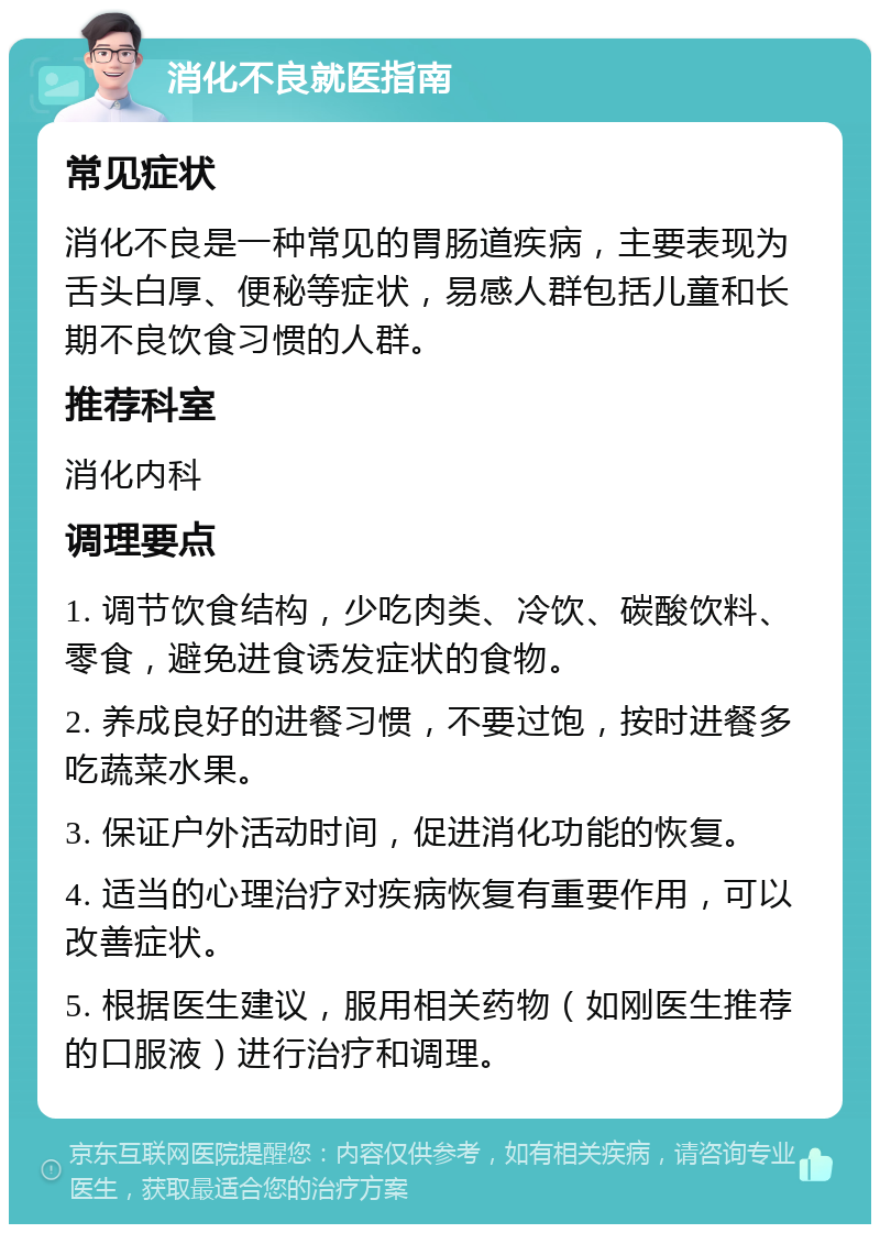 消化不良就医指南 常见症状 消化不良是一种常见的胃肠道疾病，主要表现为舌头白厚、便秘等症状，易感人群包括儿童和长期不良饮食习惯的人群。 推荐科室 消化内科 调理要点 1. 调节饮食结构，少吃肉类、冷饮、碳酸饮料、零食，避免进食诱发症状的食物。 2. 养成良好的进餐习惯，不要过饱，按时进餐多吃蔬菜水果。 3. 保证户外活动时间，促进消化功能的恢复。 4. 适当的心理治疗对疾病恢复有重要作用，可以改善症状。 5. 根据医生建议，服用相关药物（如刚医生推荐的口服液）进行治疗和调理。