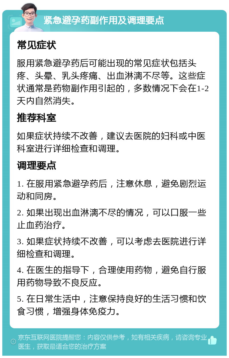 紧急避孕药副作用及调理要点 常见症状 服用紧急避孕药后可能出现的常见症状包括头疼、头晕、乳头疼痛、出血淋漓不尽等。这些症状通常是药物副作用引起的，多数情况下会在1-2天内自然消失。 推荐科室 如果症状持续不改善，建议去医院的妇科或中医科室进行详细检查和调理。 调理要点 1. 在服用紧急避孕药后，注意休息，避免剧烈运动和同房。 2. 如果出现出血淋漓不尽的情况，可以口服一些止血药治疗。 3. 如果症状持续不改善，可以考虑去医院进行详细检查和调理。 4. 在医生的指导下，合理使用药物，避免自行服用药物导致不良反应。 5. 在日常生活中，注意保持良好的生活习惯和饮食习惯，增强身体免疫力。