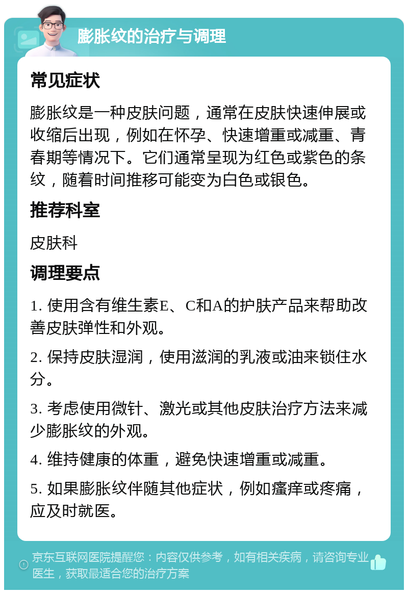 膨胀纹的治疗与调理 常见症状 膨胀纹是一种皮肤问题，通常在皮肤快速伸展或收缩后出现，例如在怀孕、快速增重或减重、青春期等情况下。它们通常呈现为红色或紫色的条纹，随着时间推移可能变为白色或银色。 推荐科室 皮肤科 调理要点 1. 使用含有维生素E、C和A的护肤产品来帮助改善皮肤弹性和外观。 2. 保持皮肤湿润，使用滋润的乳液或油来锁住水分。 3. 考虑使用微针、激光或其他皮肤治疗方法来减少膨胀纹的外观。 4. 维持健康的体重，避免快速增重或减重。 5. 如果膨胀纹伴随其他症状，例如瘙痒或疼痛，应及时就医。