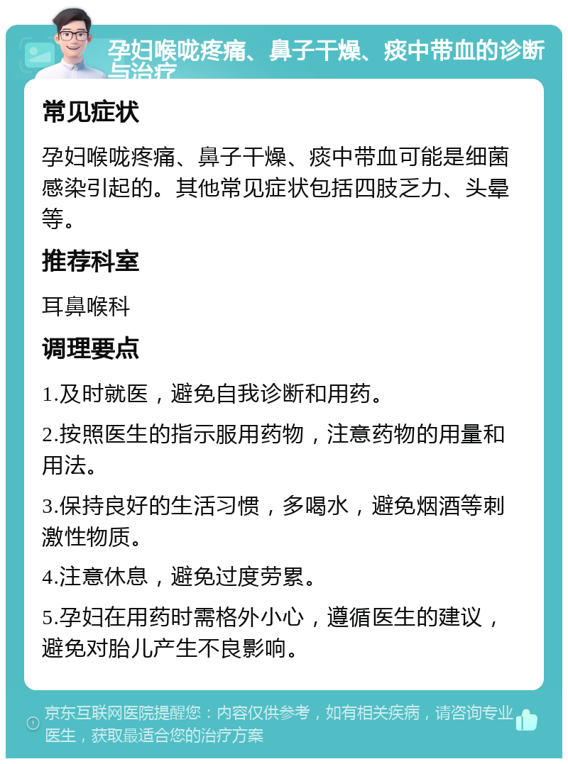 孕妇喉咙疼痛、鼻子干燥、痰中带血的诊断与治疗 常见症状 孕妇喉咙疼痛、鼻子干燥、痰中带血可能是细菌感染引起的。其他常见症状包括四肢乏力、头晕等。 推荐科室 耳鼻喉科 调理要点 1.及时就医，避免自我诊断和用药。 2.按照医生的指示服用药物，注意药物的用量和用法。 3.保持良好的生活习惯，多喝水，避免烟酒等刺激性物质。 4.注意休息，避免过度劳累。 5.孕妇在用药时需格外小心，遵循医生的建议，避免对胎儿产生不良影响。