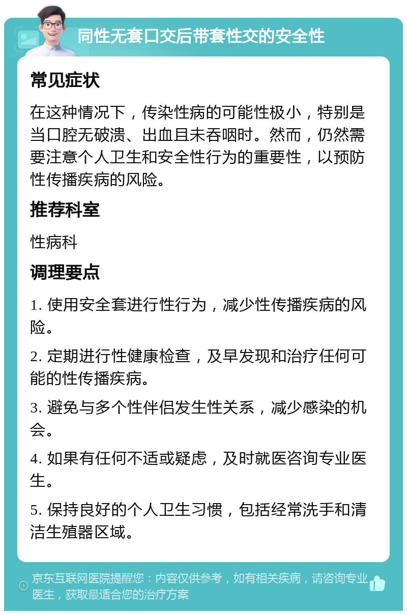 同性无套口交后带套性交的安全性 常见症状 在这种情况下，传染性病的可能性极小，特别是当口腔无破溃、出血且未吞咽时。然而，仍然需要注意个人卫生和安全性行为的重要性，以预防性传播疾病的风险。 推荐科室 性病科 调理要点 1. 使用安全套进行性行为，减少性传播疾病的风险。 2. 定期进行性健康检查，及早发现和治疗任何可能的性传播疾病。 3. 避免与多个性伴侣发生性关系，减少感染的机会。 4. 如果有任何不适或疑虑，及时就医咨询专业医生。 5. 保持良好的个人卫生习惯，包括经常洗手和清洁生殖器区域。