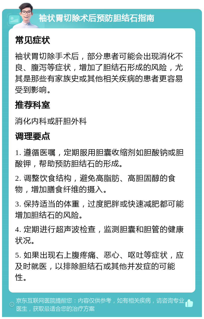 袖状胃切除术后预防胆结石指南 常见症状 袖状胃切除手术后，部分患者可能会出现消化不良、腹泻等症状，增加了胆结石形成的风险，尤其是那些有家族史或其他相关疾病的患者更容易受到影响。 推荐科室 消化内科或肝胆外科 调理要点 1. 遵循医嘱，定期服用胆囊收缩剂如胆酸钠或胆酸钾，帮助预防胆结石的形成。 2. 调整饮食结构，避免高脂肪、高胆固醇的食物，增加膳食纤维的摄入。 3. 保持适当的体重，过度肥胖或快速减肥都可能增加胆结石的风险。 4. 定期进行超声波检查，监测胆囊和胆管的健康状况。 5. 如果出现右上腹疼痛、恶心、呕吐等症状，应及时就医，以排除胆结石或其他并发症的可能性。