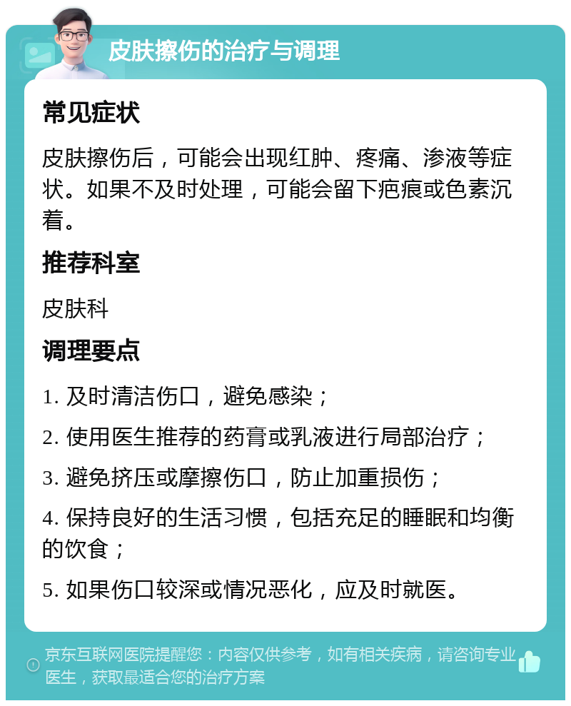 皮肤擦伤的治疗与调理 常见症状 皮肤擦伤后，可能会出现红肿、疼痛、渗液等症状。如果不及时处理，可能会留下疤痕或色素沉着。 推荐科室 皮肤科 调理要点 1. 及时清洁伤口，避免感染； 2. 使用医生推荐的药膏或乳液进行局部治疗； 3. 避免挤压或摩擦伤口，防止加重损伤； 4. 保持良好的生活习惯，包括充足的睡眠和均衡的饮食； 5. 如果伤口较深或情况恶化，应及时就医。