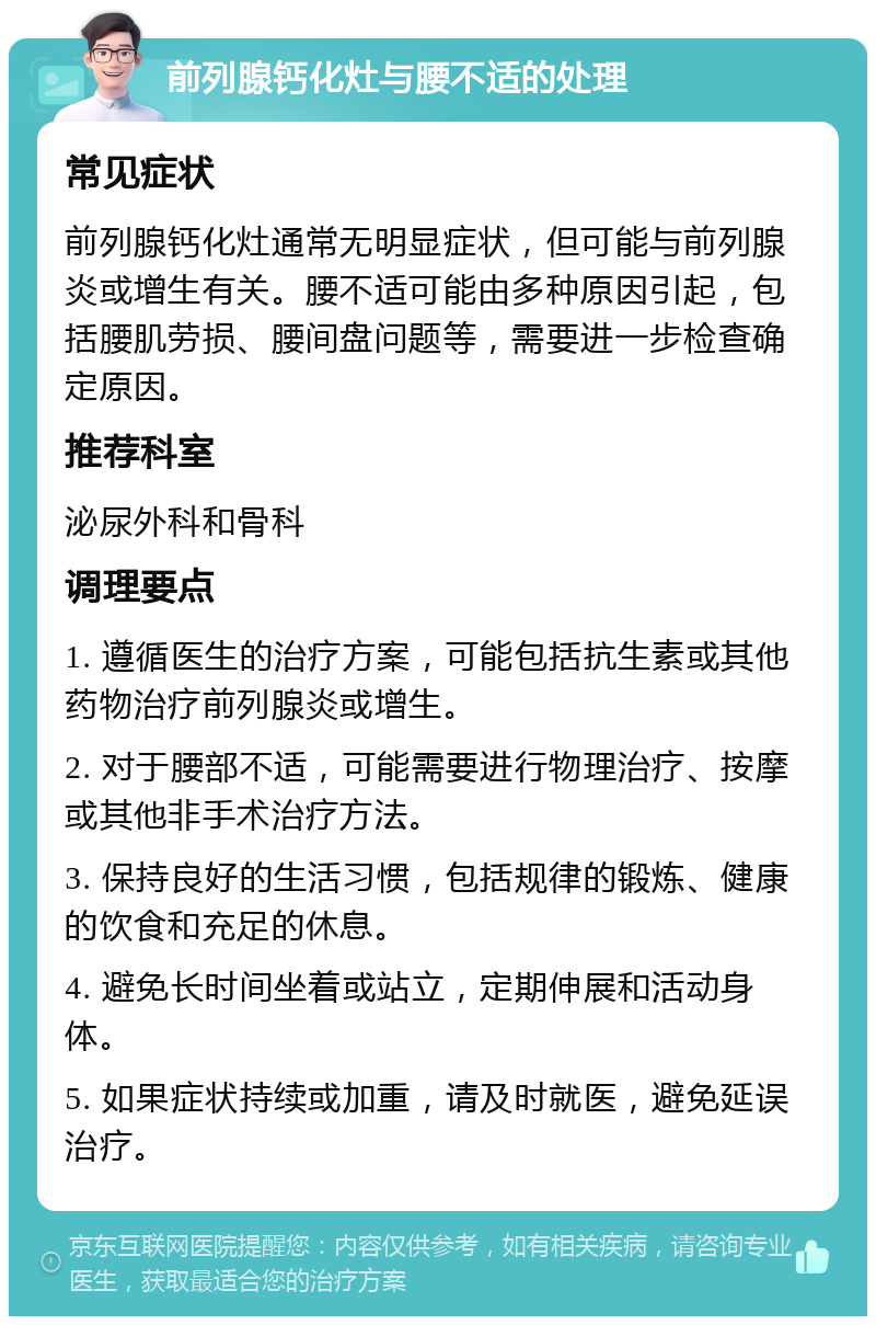 前列腺钙化灶与腰不适的处理 常见症状 前列腺钙化灶通常无明显症状，但可能与前列腺炎或增生有关。腰不适可能由多种原因引起，包括腰肌劳损、腰间盘问题等，需要进一步检查确定原因。 推荐科室 泌尿外科和骨科 调理要点 1. 遵循医生的治疗方案，可能包括抗生素或其他药物治疗前列腺炎或增生。 2. 对于腰部不适，可能需要进行物理治疗、按摩或其他非手术治疗方法。 3. 保持良好的生活习惯，包括规律的锻炼、健康的饮食和充足的休息。 4. 避免长时间坐着或站立，定期伸展和活动身体。 5. 如果症状持续或加重，请及时就医，避免延误治疗。