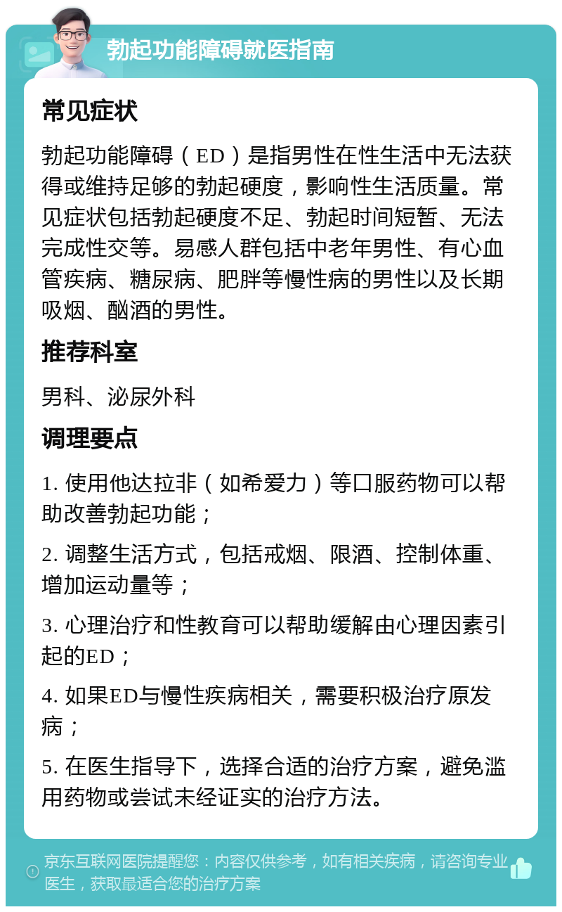 勃起功能障碍就医指南 常见症状 勃起功能障碍（ED）是指男性在性生活中无法获得或维持足够的勃起硬度，影响性生活质量。常见症状包括勃起硬度不足、勃起时间短暂、无法完成性交等。易感人群包括中老年男性、有心血管疾病、糖尿病、肥胖等慢性病的男性以及长期吸烟、酗酒的男性。 推荐科室 男科、泌尿外科 调理要点 1. 使用他达拉非（如希爱力）等口服药物可以帮助改善勃起功能； 2. 调整生活方式，包括戒烟、限酒、控制体重、增加运动量等； 3. 心理治疗和性教育可以帮助缓解由心理因素引起的ED； 4. 如果ED与慢性疾病相关，需要积极治疗原发病； 5. 在医生指导下，选择合适的治疗方案，避免滥用药物或尝试未经证实的治疗方法。