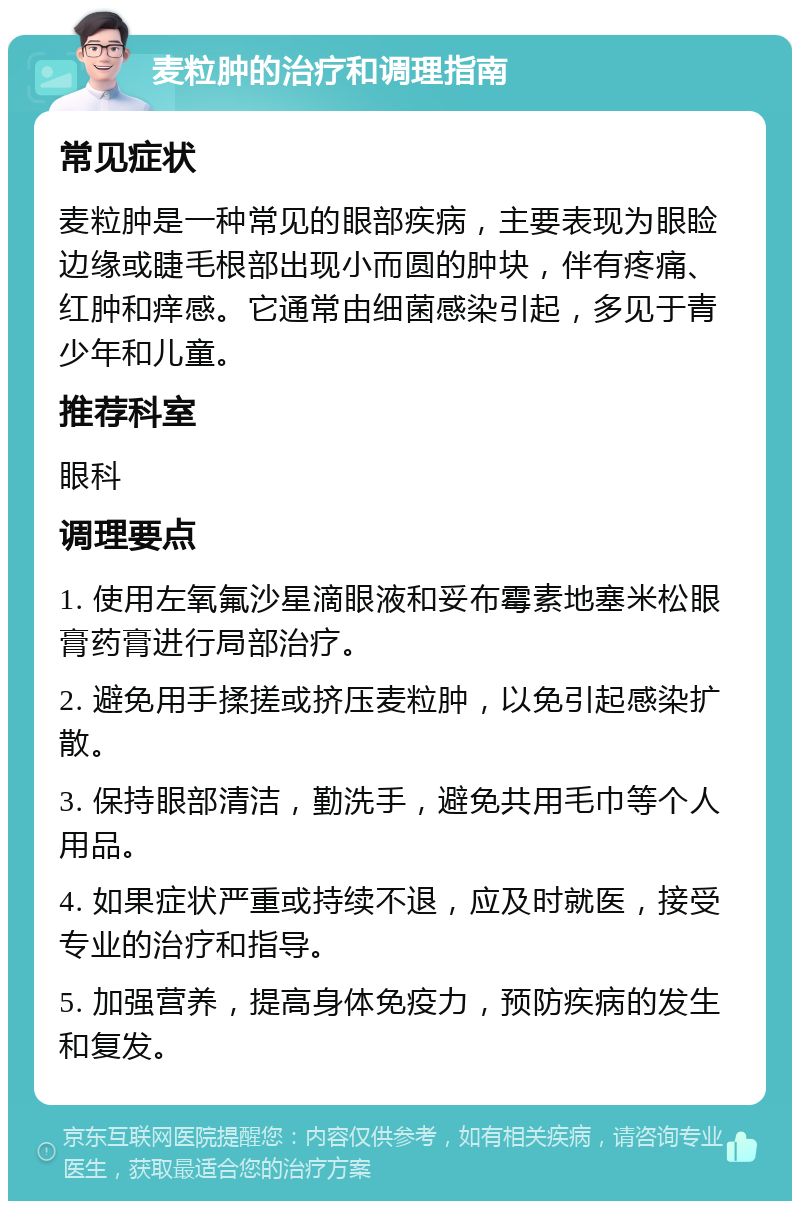 麦粒肿的治疗和调理指南 常见症状 麦粒肿是一种常见的眼部疾病，主要表现为眼睑边缘或睫毛根部出现小而圆的肿块，伴有疼痛、红肿和痒感。它通常由细菌感染引起，多见于青少年和儿童。 推荐科室 眼科 调理要点 1. 使用左氧氟沙星滴眼液和妥布霉素地塞米松眼膏药膏进行局部治疗。 2. 避免用手揉搓或挤压麦粒肿，以免引起感染扩散。 3. 保持眼部清洁，勤洗手，避免共用毛巾等个人用品。 4. 如果症状严重或持续不退，应及时就医，接受专业的治疗和指导。 5. 加强营养，提高身体免疫力，预防疾病的发生和复发。