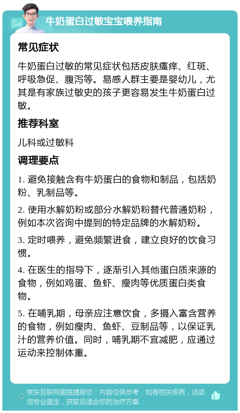 牛奶蛋白过敏宝宝喂养指南 常见症状 牛奶蛋白过敏的常见症状包括皮肤瘙痒、红斑、呼吸急促、腹泻等。易感人群主要是婴幼儿，尤其是有家族过敏史的孩子更容易发生牛奶蛋白过敏。 推荐科室 儿科或过敏科 调理要点 1. 避免接触含有牛奶蛋白的食物和制品，包括奶粉、乳制品等。 2. 使用水解奶粉或部分水解奶粉替代普通奶粉，例如本次咨询中提到的特定品牌的水解奶粉。 3. 定时喂养，避免频繁进食，建立良好的饮食习惯。 4. 在医生的指导下，逐渐引入其他蛋白质来源的食物，例如鸡蛋、鱼虾、瘦肉等优质蛋白类食物。 5. 在哺乳期，母亲应注意饮食，多摄入富含营养的食物，例如瘦肉、鱼虾、豆制品等，以保证乳汁的营养价值。同时，哺乳期不宜减肥，应通过运动来控制体重。