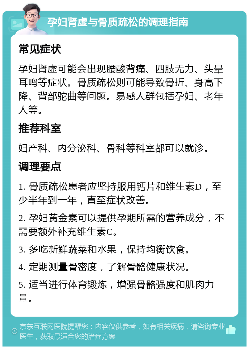 孕妇肾虚与骨质疏松的调理指南 常见症状 孕妇肾虚可能会出现腰酸背痛、四肢无力、头晕耳鸣等症状。骨质疏松则可能导致骨折、身高下降、背部驼曲等问题。易感人群包括孕妇、老年人等。 推荐科室 妇产科、内分泌科、骨科等科室都可以就诊。 调理要点 1. 骨质疏松患者应坚持服用钙片和维生素D，至少半年到一年，直至症状改善。 2. 孕妇黄金素可以提供孕期所需的营养成分，不需要额外补充维生素C。 3. 多吃新鲜蔬菜和水果，保持均衡饮食。 4. 定期测量骨密度，了解骨骼健康状况。 5. 适当进行体育锻炼，增强骨骼强度和肌肉力量。