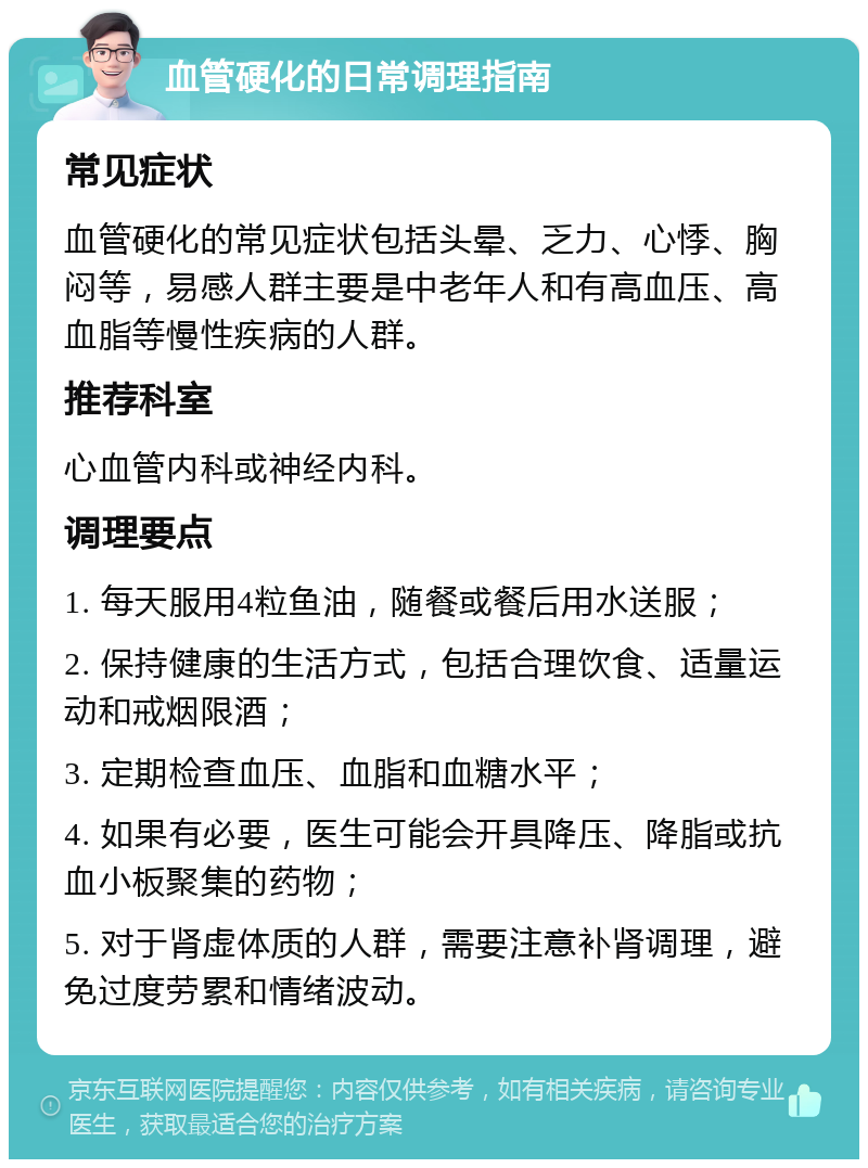 血管硬化的日常调理指南 常见症状 血管硬化的常见症状包括头晕、乏力、心悸、胸闷等，易感人群主要是中老年人和有高血压、高血脂等慢性疾病的人群。 推荐科室 心血管内科或神经内科。 调理要点 1. 每天服用4粒鱼油，随餐或餐后用水送服； 2. 保持健康的生活方式，包括合理饮食、适量运动和戒烟限酒； 3. 定期检查血压、血脂和血糖水平； 4. 如果有必要，医生可能会开具降压、降脂或抗血小板聚集的药物； 5. 对于肾虚体质的人群，需要注意补肾调理，避免过度劳累和情绪波动。