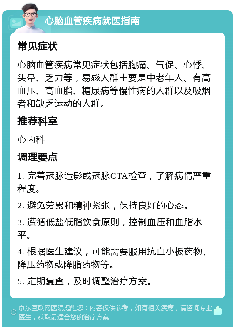 心脑血管疾病就医指南 常见症状 心脑血管疾病常见症状包括胸痛、气促、心悸、头晕、乏力等，易感人群主要是中老年人、有高血压、高血脂、糖尿病等慢性病的人群以及吸烟者和缺乏运动的人群。 推荐科室 心内科 调理要点 1. 完善冠脉造影或冠脉CTA检查，了解病情严重程度。 2. 避免劳累和精神紧张，保持良好的心态。 3. 遵循低盐低脂饮食原则，控制血压和血脂水平。 4. 根据医生建议，可能需要服用抗血小板药物、降压药物或降脂药物等。 5. 定期复查，及时调整治疗方案。