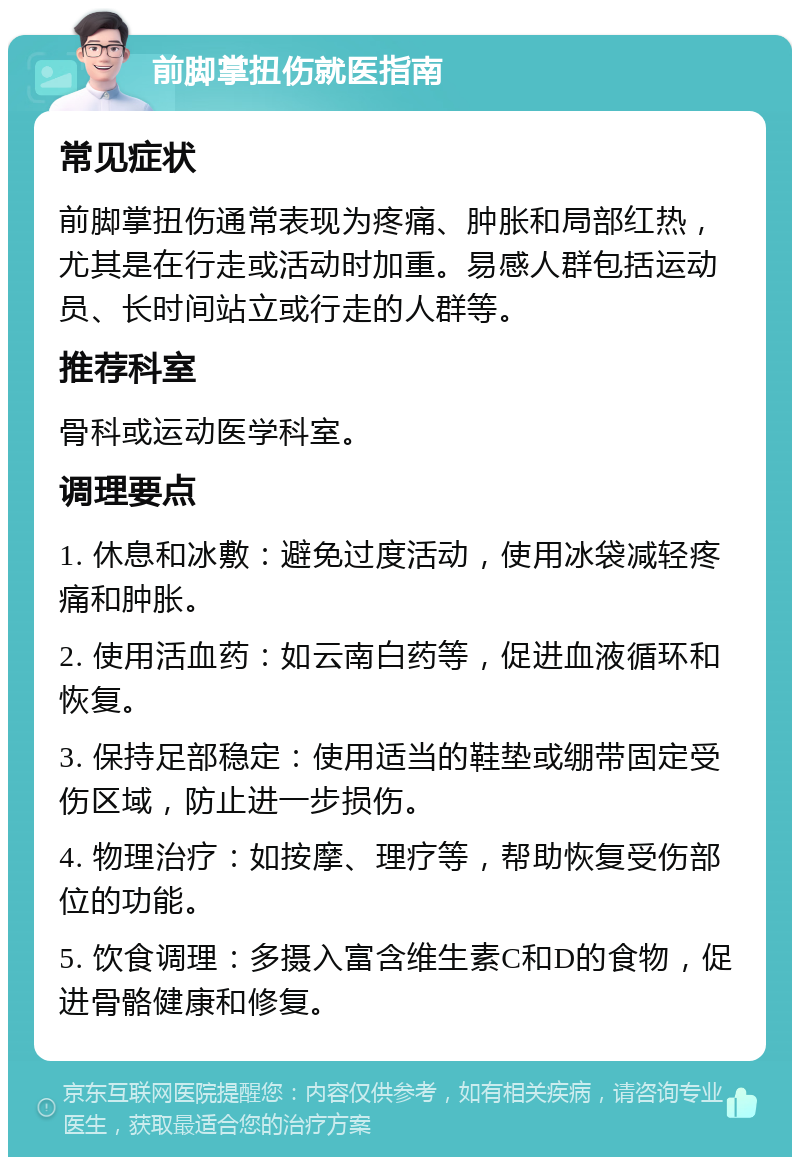 前脚掌扭伤就医指南 常见症状 前脚掌扭伤通常表现为疼痛、肿胀和局部红热，尤其是在行走或活动时加重。易感人群包括运动员、长时间站立或行走的人群等。 推荐科室 骨科或运动医学科室。 调理要点 1. 休息和冰敷：避免过度活动，使用冰袋减轻疼痛和肿胀。 2. 使用活血药：如云南白药等，促进血液循环和恢复。 3. 保持足部稳定：使用适当的鞋垫或绷带固定受伤区域，防止进一步损伤。 4. 物理治疗：如按摩、理疗等，帮助恢复受伤部位的功能。 5. 饮食调理：多摄入富含维生素C和D的食物，促进骨骼健康和修复。