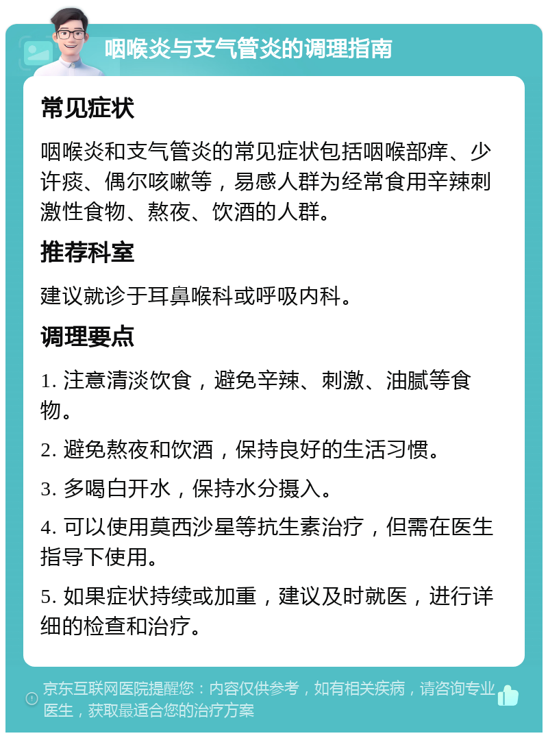 咽喉炎与支气管炎的调理指南 常见症状 咽喉炎和支气管炎的常见症状包括咽喉部痒、少许痰、偶尔咳嗽等，易感人群为经常食用辛辣刺激性食物、熬夜、饮酒的人群。 推荐科室 建议就诊于耳鼻喉科或呼吸内科。 调理要点 1. 注意清淡饮食，避免辛辣、刺激、油腻等食物。 2. 避免熬夜和饮酒，保持良好的生活习惯。 3. 多喝白开水，保持水分摄入。 4. 可以使用莫西沙星等抗生素治疗，但需在医生指导下使用。 5. 如果症状持续或加重，建议及时就医，进行详细的检查和治疗。