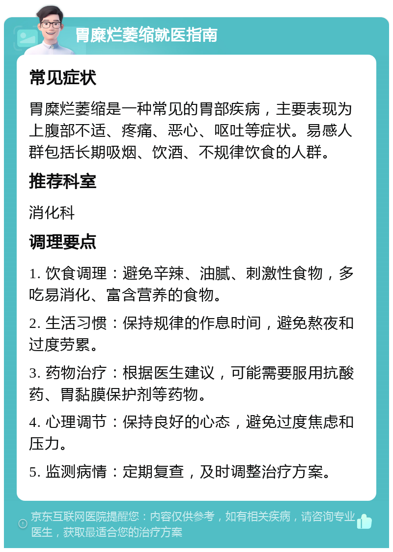 胃糜烂萎缩就医指南 常见症状 胃糜烂萎缩是一种常见的胃部疾病，主要表现为上腹部不适、疼痛、恶心、呕吐等症状。易感人群包括长期吸烟、饮酒、不规律饮食的人群。 推荐科室 消化科 调理要点 1. 饮食调理：避免辛辣、油腻、刺激性食物，多吃易消化、富含营养的食物。 2. 生活习惯：保持规律的作息时间，避免熬夜和过度劳累。 3. 药物治疗：根据医生建议，可能需要服用抗酸药、胃黏膜保护剂等药物。 4. 心理调节：保持良好的心态，避免过度焦虑和压力。 5. 监测病情：定期复查，及时调整治疗方案。