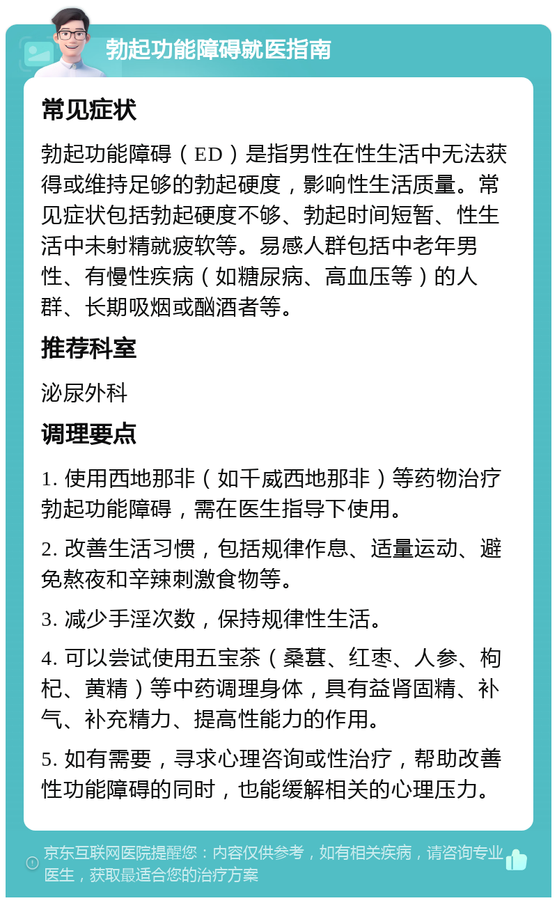 勃起功能障碍就医指南 常见症状 勃起功能障碍（ED）是指男性在性生活中无法获得或维持足够的勃起硬度，影响性生活质量。常见症状包括勃起硬度不够、勃起时间短暂、性生活中未射精就疲软等。易感人群包括中老年男性、有慢性疾病（如糖尿病、高血压等）的人群、长期吸烟或酗酒者等。 推荐科室 泌尿外科 调理要点 1. 使用西地那非（如千威西地那非）等药物治疗勃起功能障碍，需在医生指导下使用。 2. 改善生活习惯，包括规律作息、适量运动、避免熬夜和辛辣刺激食物等。 3. 减少手淫次数，保持规律性生活。 4. 可以尝试使用五宝茶（桑葚、红枣、人参、枸杞、黄精）等中药调理身体，具有益肾固精、补气、补充精力、提高性能力的作用。 5. 如有需要，寻求心理咨询或性治疗，帮助改善性功能障碍的同时，也能缓解相关的心理压力。