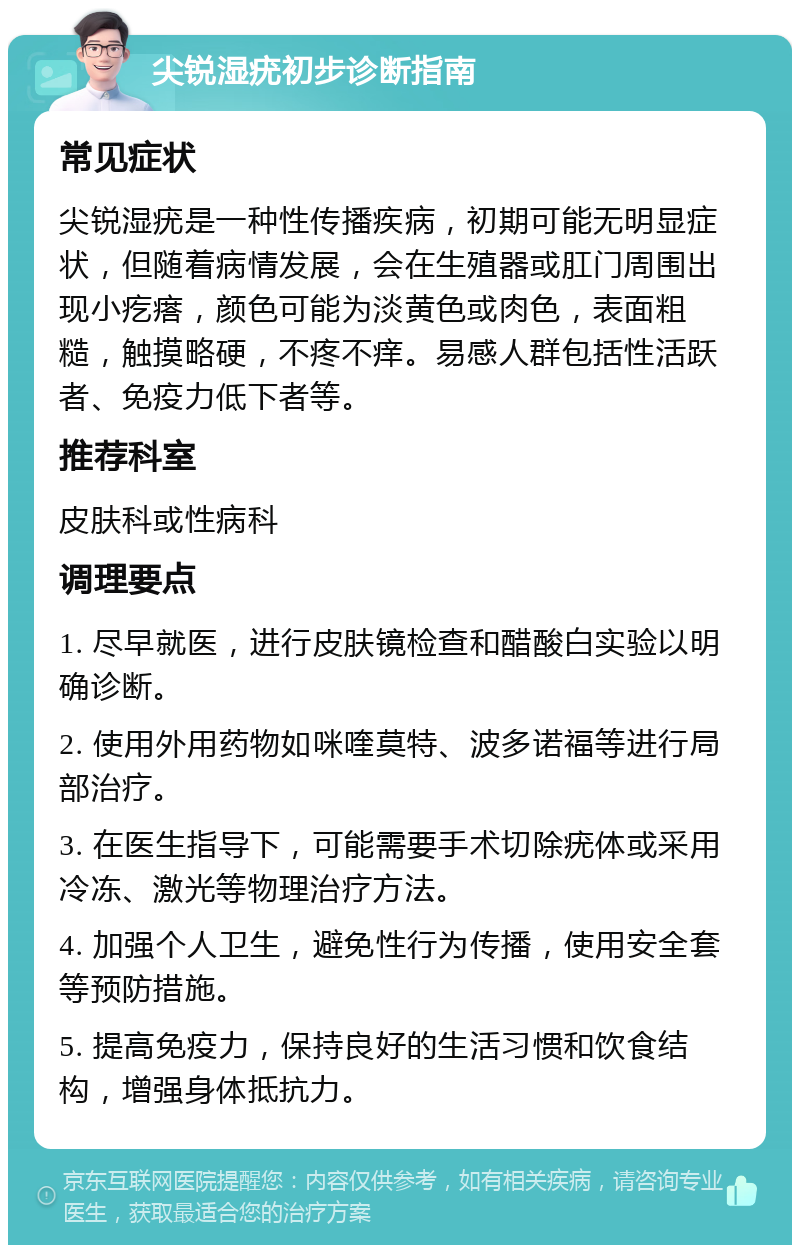 尖锐湿疣初步诊断指南 常见症状 尖锐湿疣是一种性传播疾病，初期可能无明显症状，但随着病情发展，会在生殖器或肛门周围出现小疙瘩，颜色可能为淡黄色或肉色，表面粗糙，触摸略硬，不疼不痒。易感人群包括性活跃者、免疫力低下者等。 推荐科室 皮肤科或性病科 调理要点 1. 尽早就医，进行皮肤镜检查和醋酸白实验以明确诊断。 2. 使用外用药物如咪喹莫特、波多诺福等进行局部治疗。 3. 在医生指导下，可能需要手术切除疣体或采用冷冻、激光等物理治疗方法。 4. 加强个人卫生，避免性行为传播，使用安全套等预防措施。 5. 提高免疫力，保持良好的生活习惯和饮食结构，增强身体抵抗力。