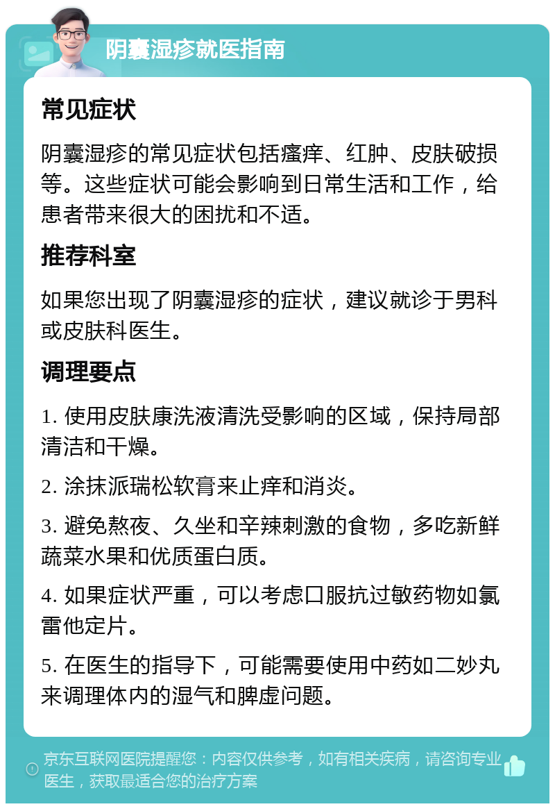 阴囊湿疹就医指南 常见症状 阴囊湿疹的常见症状包括瘙痒、红肿、皮肤破损等。这些症状可能会影响到日常生活和工作，给患者带来很大的困扰和不适。 推荐科室 如果您出现了阴囊湿疹的症状，建议就诊于男科或皮肤科医生。 调理要点 1. 使用皮肤康洗液清洗受影响的区域，保持局部清洁和干燥。 2. 涂抹派瑞松软膏来止痒和消炎。 3. 避免熬夜、久坐和辛辣刺激的食物，多吃新鲜蔬菜水果和优质蛋白质。 4. 如果症状严重，可以考虑口服抗过敏药物如氯雷他定片。 5. 在医生的指导下，可能需要使用中药如二妙丸来调理体内的湿气和脾虚问题。