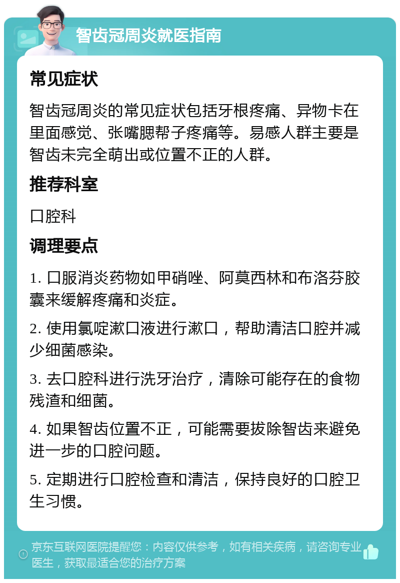 智齿冠周炎就医指南 常见症状 智齿冠周炎的常见症状包括牙根疼痛、异物卡在里面感觉、张嘴腮帮子疼痛等。易感人群主要是智齿未完全萌出或位置不正的人群。 推荐科室 口腔科 调理要点 1. 口服消炎药物如甲硝唑、阿莫西林和布洛芬胶囊来缓解疼痛和炎症。 2. 使用氯啶漱口液进行漱口，帮助清洁口腔并减少细菌感染。 3. 去口腔科进行洗牙治疗，清除可能存在的食物残渣和细菌。 4. 如果智齿位置不正，可能需要拔除智齿来避免进一步的口腔问题。 5. 定期进行口腔检查和清洁，保持良好的口腔卫生习惯。