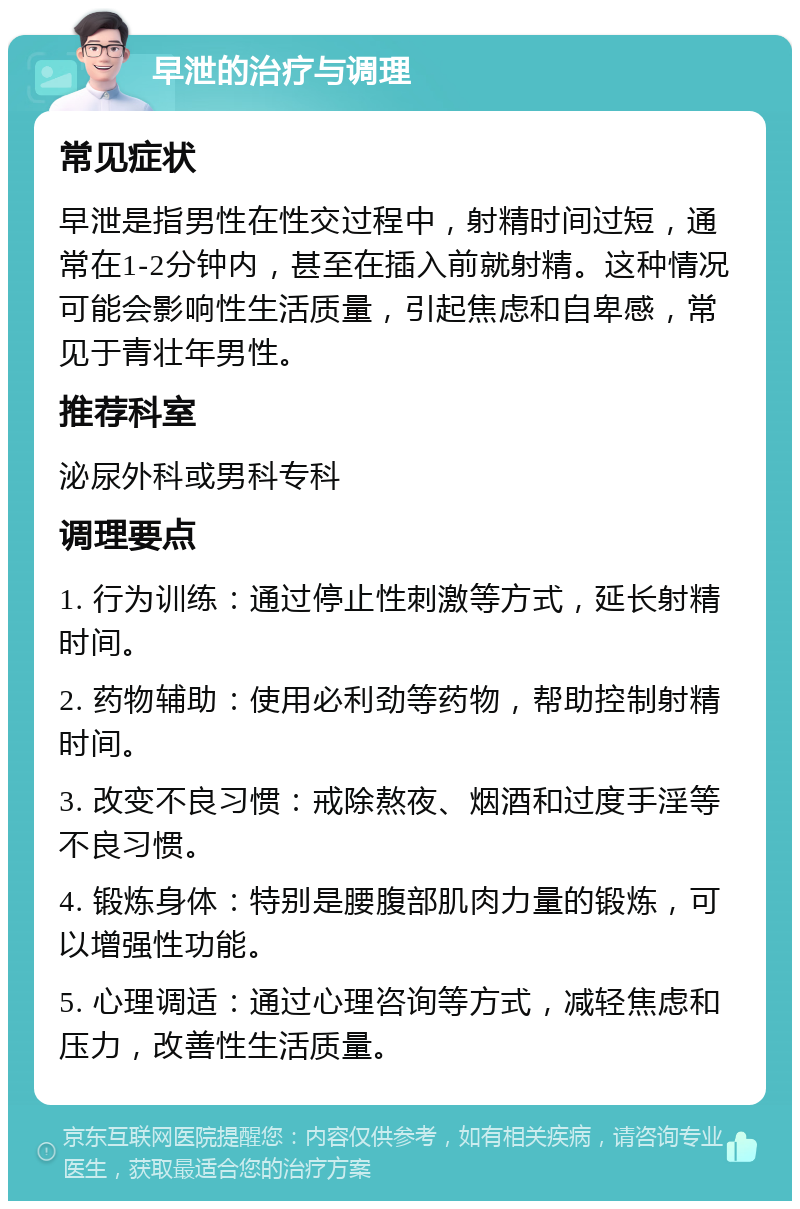 早泄的治疗与调理 常见症状 早泄是指男性在性交过程中，射精时间过短，通常在1-2分钟内，甚至在插入前就射精。这种情况可能会影响性生活质量，引起焦虑和自卑感，常见于青壮年男性。 推荐科室 泌尿外科或男科专科 调理要点 1. 行为训练：通过停止性刺激等方式，延长射精时间。 2. 药物辅助：使用必利劲等药物，帮助控制射精时间。 3. 改变不良习惯：戒除熬夜、烟酒和过度手淫等不良习惯。 4. 锻炼身体：特别是腰腹部肌肉力量的锻炼，可以增强性功能。 5. 心理调适：通过心理咨询等方式，减轻焦虑和压力，改善性生活质量。