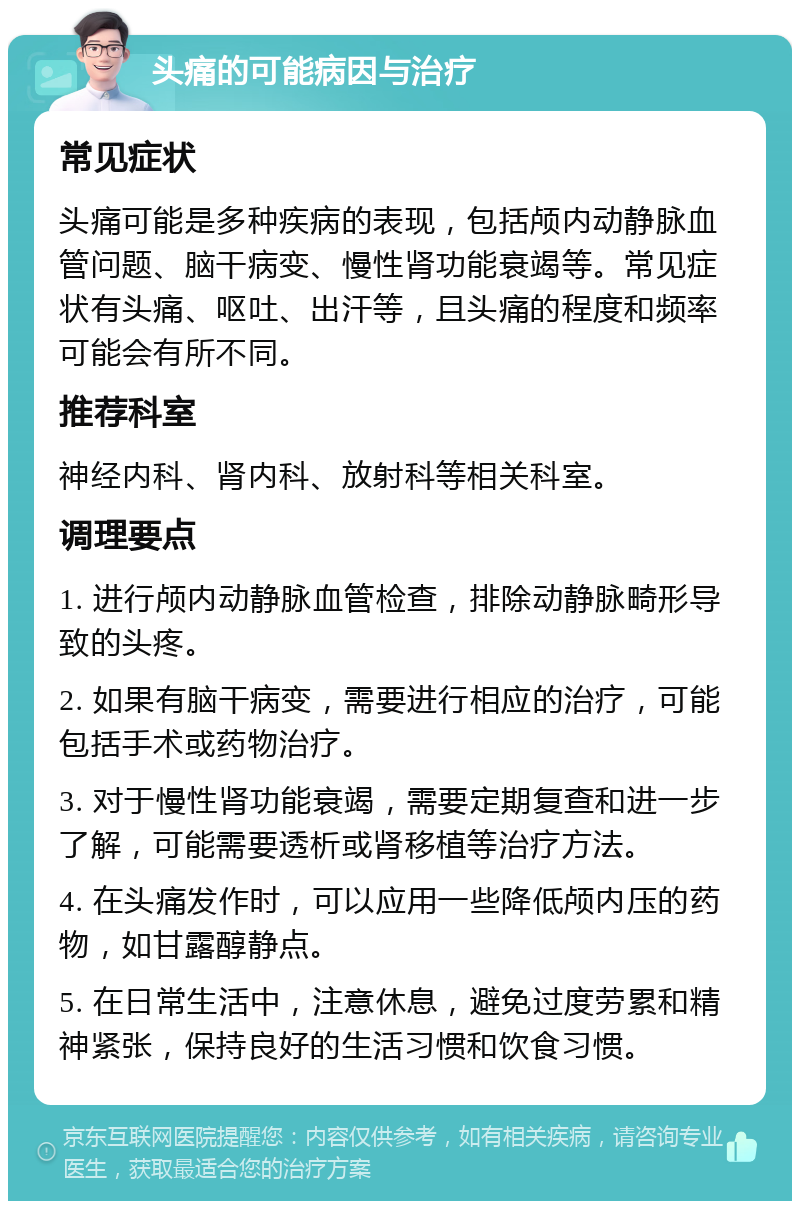 头痛的可能病因与治疗 常见症状 头痛可能是多种疾病的表现，包括颅内动静脉血管问题、脑干病变、慢性肾功能衰竭等。常见症状有头痛、呕吐、出汗等，且头痛的程度和频率可能会有所不同。 推荐科室 神经内科、肾内科、放射科等相关科室。 调理要点 1. 进行颅内动静脉血管检查，排除动静脉畸形导致的头疼。 2. 如果有脑干病变，需要进行相应的治疗，可能包括手术或药物治疗。 3. 对于慢性肾功能衰竭，需要定期复查和进一步了解，可能需要透析或肾移植等治疗方法。 4. 在头痛发作时，可以应用一些降低颅内压的药物，如甘露醇静点。 5. 在日常生活中，注意休息，避免过度劳累和精神紧张，保持良好的生活习惯和饮食习惯。