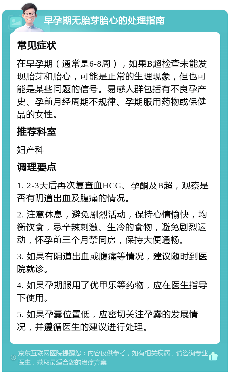 早孕期无胎芽胎心的处理指南 常见症状 在早孕期（通常是6-8周），如果B超检查未能发现胎芽和胎心，可能是正常的生理现象，但也可能是某些问题的信号。易感人群包括有不良孕产史、孕前月经周期不规律、孕期服用药物或保健品的女性。 推荐科室 妇产科 调理要点 1. 2-3天后再次复查血HCG、孕酮及B超，观察是否有阴道出血及腹痛的情况。 2. 注意休息，避免剧烈活动，保持心情愉快，均衡饮食，忌辛辣刺激、生冷的食物，避免剧烈运动，怀孕前三个月禁同房，保持大便通畅。 3. 如果有阴道出血或腹痛等情况，建议随时到医院就诊。 4. 如果孕期服用了优甲乐等药物，应在医生指导下使用。 5. 如果孕囊位置低，应密切关注孕囊的发展情况，并遵循医生的建议进行处理。