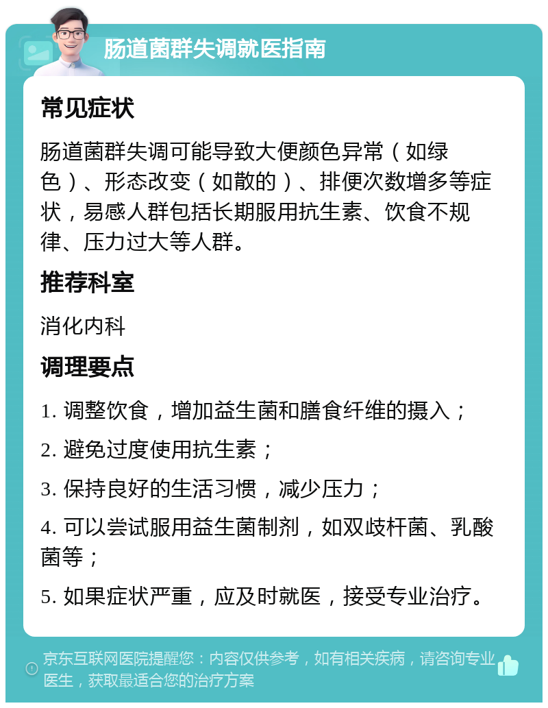 肠道菌群失调就医指南 常见症状 肠道菌群失调可能导致大便颜色异常（如绿色）、形态改变（如散的）、排便次数增多等症状，易感人群包括长期服用抗生素、饮食不规律、压力过大等人群。 推荐科室 消化内科 调理要点 1. 调整饮食，增加益生菌和膳食纤维的摄入； 2. 避免过度使用抗生素； 3. 保持良好的生活习惯，减少压力； 4. 可以尝试服用益生菌制剂，如双歧杆菌、乳酸菌等； 5. 如果症状严重，应及时就医，接受专业治疗。