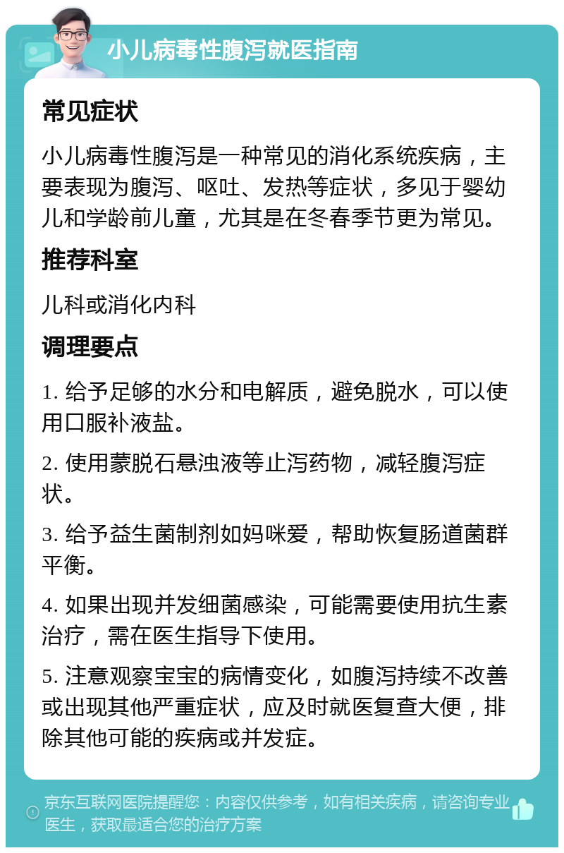 小儿病毒性腹泻就医指南 常见症状 小儿病毒性腹泻是一种常见的消化系统疾病，主要表现为腹泻、呕吐、发热等症状，多见于婴幼儿和学龄前儿童，尤其是在冬春季节更为常见。 推荐科室 儿科或消化内科 调理要点 1. 给予足够的水分和电解质，避免脱水，可以使用口服补液盐。 2. 使用蒙脱石悬浊液等止泻药物，减轻腹泻症状。 3. 给予益生菌制剂如妈咪爱，帮助恢复肠道菌群平衡。 4. 如果出现并发细菌感染，可能需要使用抗生素治疗，需在医生指导下使用。 5. 注意观察宝宝的病情变化，如腹泻持续不改善或出现其他严重症状，应及时就医复查大便，排除其他可能的疾病或并发症。