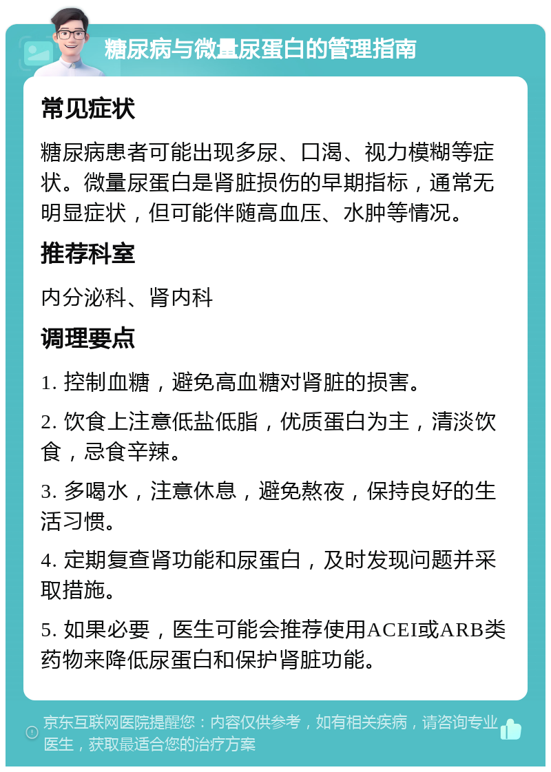 糖尿病与微量尿蛋白的管理指南 常见症状 糖尿病患者可能出现多尿、口渴、视力模糊等症状。微量尿蛋白是肾脏损伤的早期指标，通常无明显症状，但可能伴随高血压、水肿等情况。 推荐科室 内分泌科、肾内科 调理要点 1. 控制血糖，避免高血糖对肾脏的损害。 2. 饮食上注意低盐低脂，优质蛋白为主，清淡饮食，忌食辛辣。 3. 多喝水，注意休息，避免熬夜，保持良好的生活习惯。 4. 定期复查肾功能和尿蛋白，及时发现问题并采取措施。 5. 如果必要，医生可能会推荐使用ACEI或ARB类药物来降低尿蛋白和保护肾脏功能。