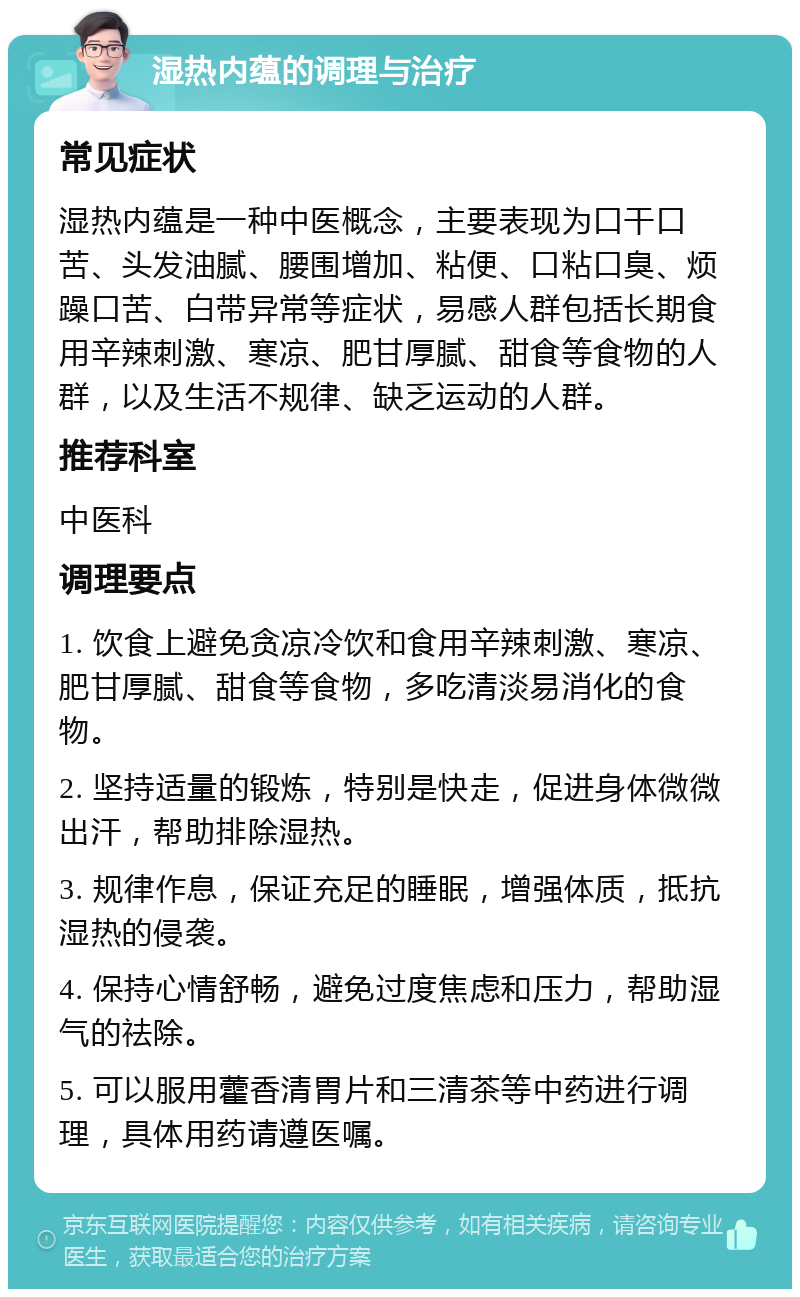 湿热内蕴的调理与治疗 常见症状 湿热内蕴是一种中医概念，主要表现为口干口苦、头发油腻、腰围增加、粘便、口粘口臭、烦躁口苦、白带异常等症状，易感人群包括长期食用辛辣刺激、寒凉、肥甘厚腻、甜食等食物的人群，以及生活不规律、缺乏运动的人群。 推荐科室 中医科 调理要点 1. 饮食上避免贪凉冷饮和食用辛辣刺激、寒凉、肥甘厚腻、甜食等食物，多吃清淡易消化的食物。 2. 坚持适量的锻炼，特别是快走，促进身体微微出汗，帮助排除湿热。 3. 规律作息，保证充足的睡眠，增强体质，抵抗湿热的侵袭。 4. 保持心情舒畅，避免过度焦虑和压力，帮助湿气的祛除。 5. 可以服用藿香清胃片和三清茶等中药进行调理，具体用药请遵医嘱。