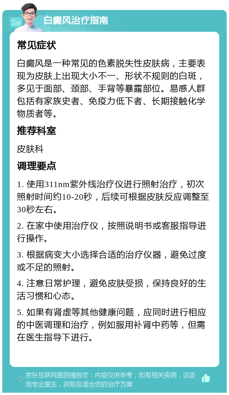 白癜风治疗指南 常见症状 白癜风是一种常见的色素脱失性皮肤病，主要表现为皮肤上出现大小不一、形状不规则的白斑，多见于面部、颈部、手背等暴露部位。易感人群包括有家族史者、免疫力低下者、长期接触化学物质者等。 推荐科室 皮肤科 调理要点 1. 使用311nm紫外线治疗仪进行照射治疗，初次照射时间约10-20秒，后续可根据皮肤反应调整至30秒左右。 2. 在家中使用治疗仪，按照说明书或客服指导进行操作。 3. 根据病变大小选择合适的治疗仪器，避免过度或不足的照射。 4. 注意日常护理，避免皮肤受损，保持良好的生活习惯和心态。 5. 如果有肾虚等其他健康问题，应同时进行相应的中医调理和治疗，例如服用补肾中药等，但需在医生指导下进行。