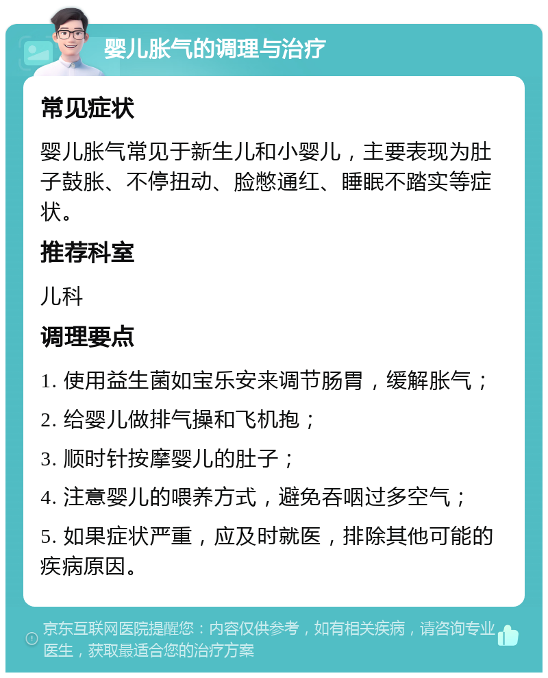 婴儿胀气的调理与治疗 常见症状 婴儿胀气常见于新生儿和小婴儿，主要表现为肚子鼓胀、不停扭动、脸憋通红、睡眠不踏实等症状。 推荐科室 儿科 调理要点 1. 使用益生菌如宝乐安来调节肠胃，缓解胀气； 2. 给婴儿做排气操和飞机抱； 3. 顺时针按摩婴儿的肚子； 4. 注意婴儿的喂养方式，避免吞咽过多空气； 5. 如果症状严重，应及时就医，排除其他可能的疾病原因。