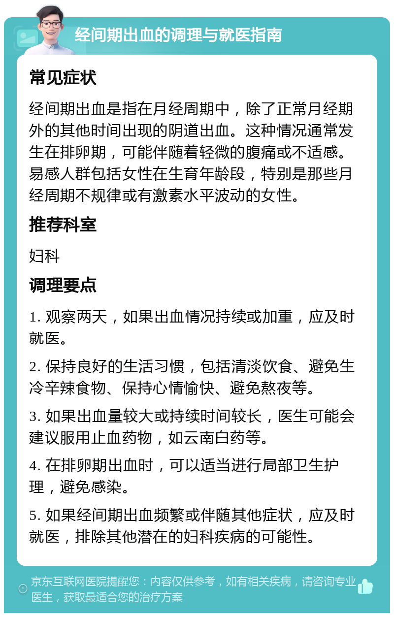 经间期出血的调理与就医指南 常见症状 经间期出血是指在月经周期中，除了正常月经期外的其他时间出现的阴道出血。这种情况通常发生在排卵期，可能伴随着轻微的腹痛或不适感。易感人群包括女性在生育年龄段，特别是那些月经周期不规律或有激素水平波动的女性。 推荐科室 妇科 调理要点 1. 观察两天，如果出血情况持续或加重，应及时就医。 2. 保持良好的生活习惯，包括清淡饮食、避免生冷辛辣食物、保持心情愉快、避免熬夜等。 3. 如果出血量较大或持续时间较长，医生可能会建议服用止血药物，如云南白药等。 4. 在排卵期出血时，可以适当进行局部卫生护理，避免感染。 5. 如果经间期出血频繁或伴随其他症状，应及时就医，排除其他潜在的妇科疾病的可能性。