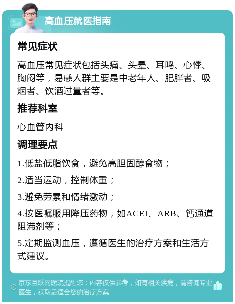 高血压就医指南 常见症状 高血压常见症状包括头痛、头晕、耳鸣、心悸、胸闷等，易感人群主要是中老年人、肥胖者、吸烟者、饮酒过量者等。 推荐科室 心血管内科 调理要点 1.低盐低脂饮食，避免高胆固醇食物； 2.适当运动，控制体重； 3.避免劳累和情绪激动； 4.按医嘱服用降压药物，如ACEI、ARB、钙通道阻滞剂等； 5.定期监测血压，遵循医生的治疗方案和生活方式建议。