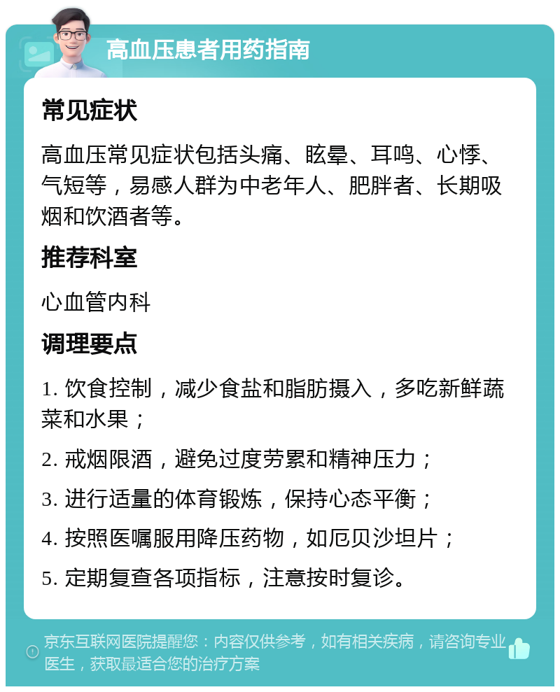 高血压患者用药指南 常见症状 高血压常见症状包括头痛、眩晕、耳鸣、心悸、气短等，易感人群为中老年人、肥胖者、长期吸烟和饮酒者等。 推荐科室 心血管内科 调理要点 1. 饮食控制，减少食盐和脂肪摄入，多吃新鲜蔬菜和水果； 2. 戒烟限酒，避免过度劳累和精神压力； 3. 进行适量的体育锻炼，保持心态平衡； 4. 按照医嘱服用降压药物，如厄贝沙坦片； 5. 定期复查各项指标，注意按时复诊。