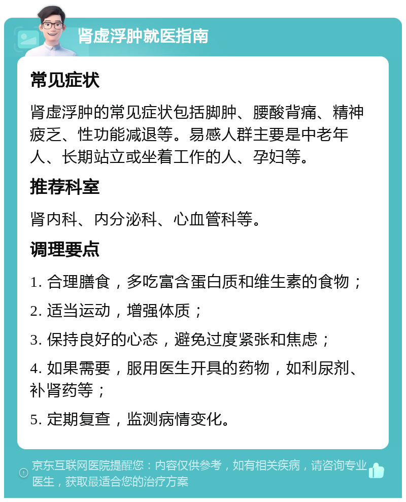 肾虚浮肿就医指南 常见症状 肾虚浮肿的常见症状包括脚肿、腰酸背痛、精神疲乏、性功能减退等。易感人群主要是中老年人、长期站立或坐着工作的人、孕妇等。 推荐科室 肾内科、内分泌科、心血管科等。 调理要点 1. 合理膳食，多吃富含蛋白质和维生素的食物； 2. 适当运动，增强体质； 3. 保持良好的心态，避免过度紧张和焦虑； 4. 如果需要，服用医生开具的药物，如利尿剂、补肾药等； 5. 定期复查，监测病情变化。