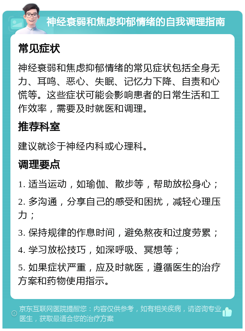 神经衰弱和焦虑抑郁情绪的自我调理指南 常见症状 神经衰弱和焦虑抑郁情绪的常见症状包括全身无力、耳鸣、恶心、失眠、记忆力下降、自责和心慌等。这些症状可能会影响患者的日常生活和工作效率，需要及时就医和调理。 推荐科室 建议就诊于神经内科或心理科。 调理要点 1. 适当运动，如瑜伽、散步等，帮助放松身心； 2. 多沟通，分享自己的感受和困扰，减轻心理压力； 3. 保持规律的作息时间，避免熬夜和过度劳累； 4. 学习放松技巧，如深呼吸、冥想等； 5. 如果症状严重，应及时就医，遵循医生的治疗方案和药物使用指示。