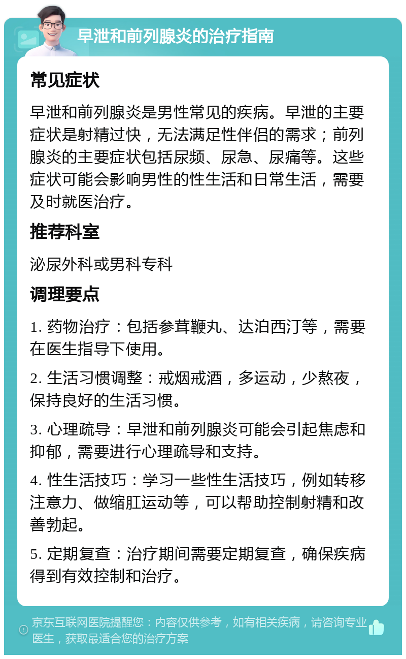 早泄和前列腺炎的治疗指南 常见症状 早泄和前列腺炎是男性常见的疾病。早泄的主要症状是射精过快，无法满足性伴侣的需求；前列腺炎的主要症状包括尿频、尿急、尿痛等。这些症状可能会影响男性的性生活和日常生活，需要及时就医治疗。 推荐科室 泌尿外科或男科专科 调理要点 1. 药物治疗：包括参茸鞭丸、达泊西汀等，需要在医生指导下使用。 2. 生活习惯调整：戒烟戒酒，多运动，少熬夜，保持良好的生活习惯。 3. 心理疏导：早泄和前列腺炎可能会引起焦虑和抑郁，需要进行心理疏导和支持。 4. 性生活技巧：学习一些性生活技巧，例如转移注意力、做缩肛运动等，可以帮助控制射精和改善勃起。 5. 定期复查：治疗期间需要定期复查，确保疾病得到有效控制和治疗。