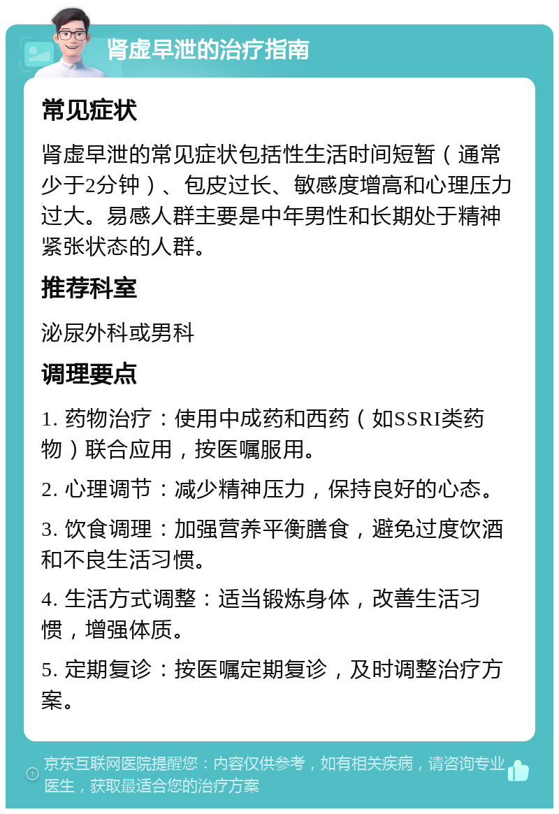 肾虚早泄的治疗指南 常见症状 肾虚早泄的常见症状包括性生活时间短暂（通常少于2分钟）、包皮过长、敏感度增高和心理压力过大。易感人群主要是中年男性和长期处于精神紧张状态的人群。 推荐科室 泌尿外科或男科 调理要点 1. 药物治疗：使用中成药和西药（如SSRI类药物）联合应用，按医嘱服用。 2. 心理调节：减少精神压力，保持良好的心态。 3. 饮食调理：加强营养平衡膳食，避免过度饮酒和不良生活习惯。 4. 生活方式调整：适当锻炼身体，改善生活习惯，增强体质。 5. 定期复诊：按医嘱定期复诊，及时调整治疗方案。