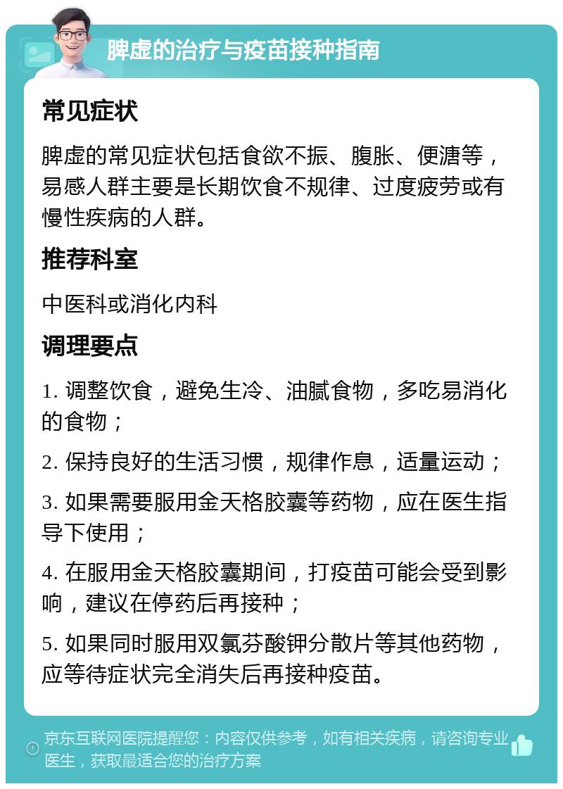 脾虚的治疗与疫苗接种指南 常见症状 脾虚的常见症状包括食欲不振、腹胀、便溏等，易感人群主要是长期饮食不规律、过度疲劳或有慢性疾病的人群。 推荐科室 中医科或消化内科 调理要点 1. 调整饮食，避免生冷、油腻食物，多吃易消化的食物； 2. 保持良好的生活习惯，规律作息，适量运动； 3. 如果需要服用金天格胶囊等药物，应在医生指导下使用； 4. 在服用金天格胶囊期间，打疫苗可能会受到影响，建议在停药后再接种； 5. 如果同时服用双氯芬酸钾分散片等其他药物，应等待症状完全消失后再接种疫苗。