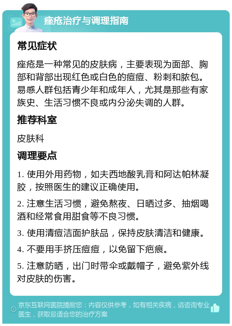 痤疮治疗与调理指南 常见症状 痤疮是一种常见的皮肤病，主要表现为面部、胸部和背部出现红色或白色的痘痘、粉刺和脓包。易感人群包括青少年和成年人，尤其是那些有家族史、生活习惯不良或内分泌失调的人群。 推荐科室 皮肤科 调理要点 1. 使用外用药物，如夫西地酸乳膏和阿达帕林凝胶，按照医生的建议正确使用。 2. 注意生活习惯，避免熬夜、日晒过多、抽烟喝酒和经常食用甜食等不良习惯。 3. 使用清痘洁面护肤品，保持皮肤清洁和健康。 4. 不要用手挤压痘痘，以免留下疤痕。 5. 注意防晒，出门时带伞或戴帽子，避免紫外线对皮肤的伤害。