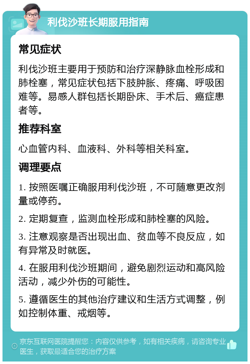 利伐沙班长期服用指南 常见症状 利伐沙班主要用于预防和治疗深静脉血栓形成和肺栓塞，常见症状包括下肢肿胀、疼痛、呼吸困难等。易感人群包括长期卧床、手术后、癌症患者等。 推荐科室 心血管内科、血液科、外科等相关科室。 调理要点 1. 按照医嘱正确服用利伐沙班，不可随意更改剂量或停药。 2. 定期复查，监测血栓形成和肺栓塞的风险。 3. 注意观察是否出现出血、贫血等不良反应，如有异常及时就医。 4. 在服用利伐沙班期间，避免剧烈运动和高风险活动，减少外伤的可能性。 5. 遵循医生的其他治疗建议和生活方式调整，例如控制体重、戒烟等。