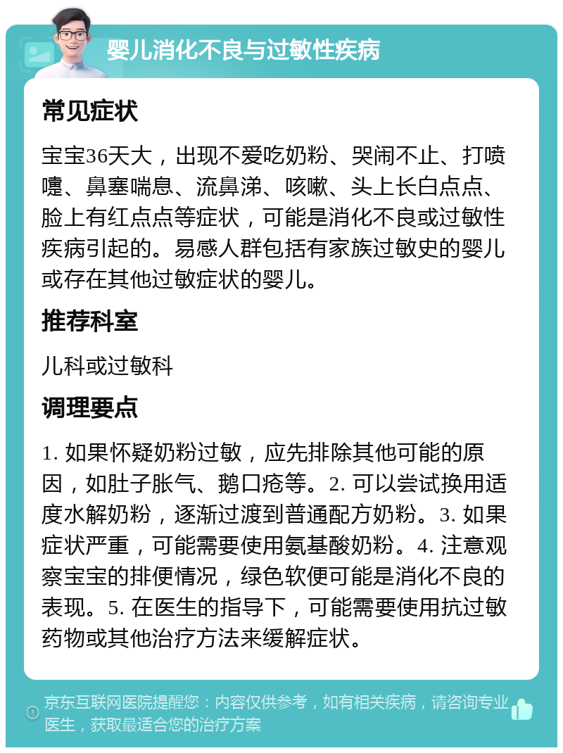 婴儿消化不良与过敏性疾病 常见症状 宝宝36天大，出现不爱吃奶粉、哭闹不止、打喷嚏、鼻塞喘息、流鼻涕、咳嗽、头上长白点点、脸上有红点点等症状，可能是消化不良或过敏性疾病引起的。易感人群包括有家族过敏史的婴儿或存在其他过敏症状的婴儿。 推荐科室 儿科或过敏科 调理要点 1. 如果怀疑奶粉过敏，应先排除其他可能的原因，如肚子胀气、鹅口疮等。2. 可以尝试换用适度水解奶粉，逐渐过渡到普通配方奶粉。3. 如果症状严重，可能需要使用氨基酸奶粉。4. 注意观察宝宝的排便情况，绿色软便可能是消化不良的表现。5. 在医生的指导下，可能需要使用抗过敏药物或其他治疗方法来缓解症状。